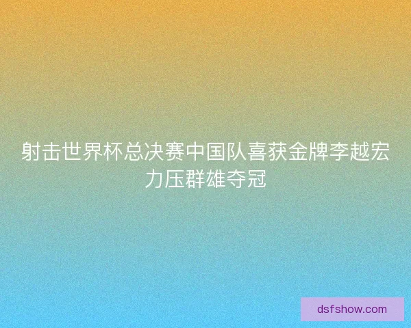 射击世界杯总决赛中国队喜获金牌李越宏力压群雄夺冠