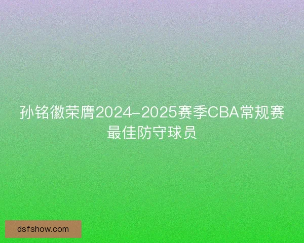 孙铭徽荣膺2024-2025赛季CBA常规赛最佳防守球员 孙铭徽荣膺2024-2025赛季CBA常规赛最佳防守球员