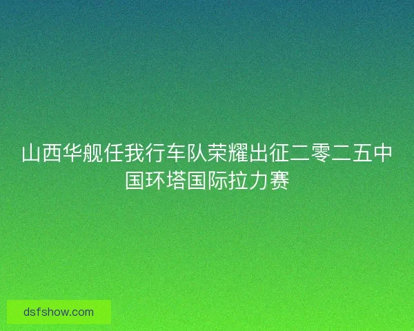 山西华舰任我行车队荣耀出征二零二五中国环塔国际拉力赛
