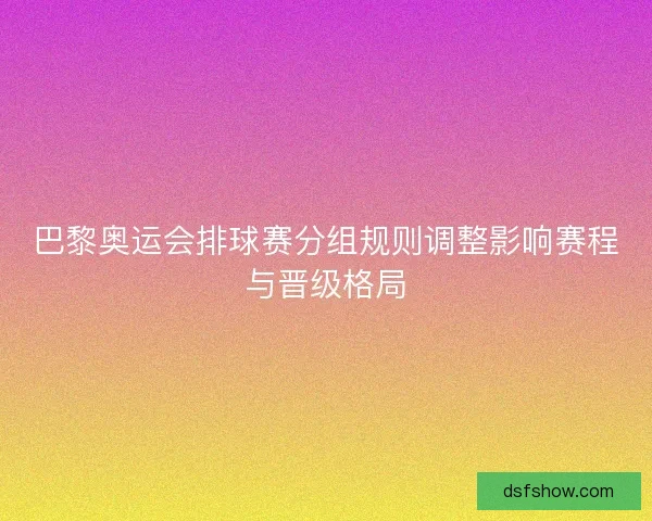 巴黎奥运会排球赛分组规则调整影响赛程与晋级格局