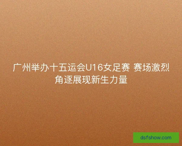 广州举办十五运会U16女足赛 赛场激烈角逐展现新生力量