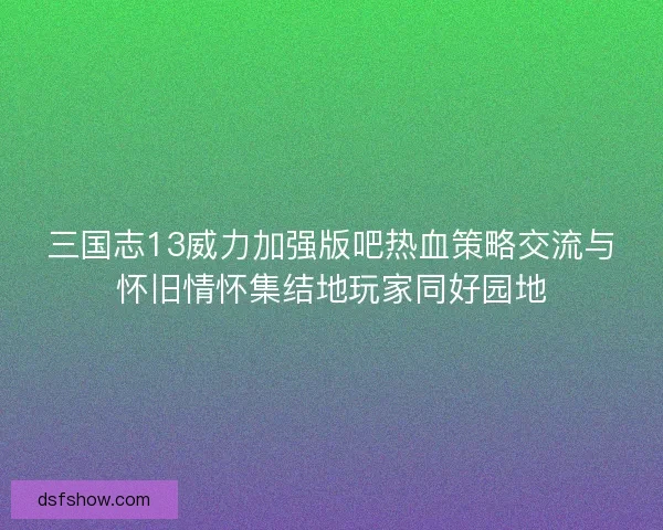 三国志13威力加强版吧热血策略交流与怀旧情怀集结地玩家同好园地