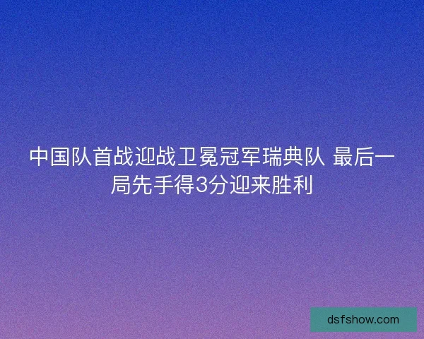 中国队首战迎战卫冕冠军瑞典队 最后一局先手得3分迎来胜利
