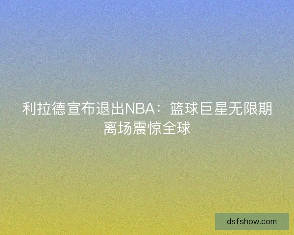 利拉德宣布退出NBA：篮球巨星无限期离场震惊全球