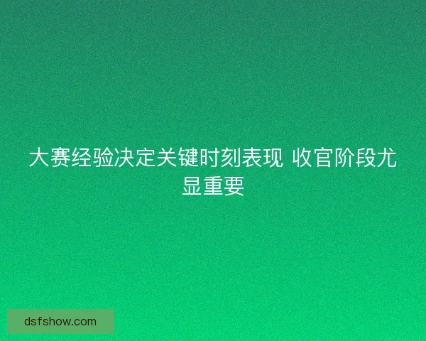 大赛经验决定关键时刻表现 收官阶段尤显重要