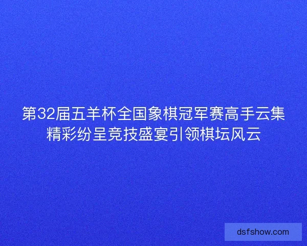 第32届五羊杯全国象棋冠军赛高手云集精彩纷呈竞技盛宴引领棋坛风云