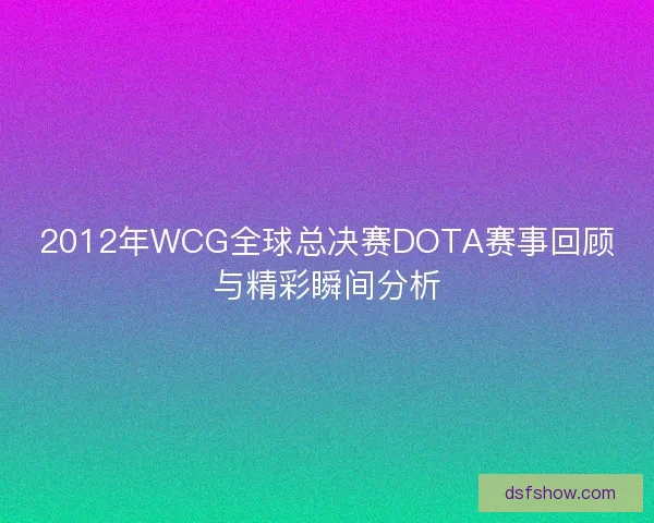 2012年WCG全球总决赛DOTA赛事回顾与精彩瞬间分析